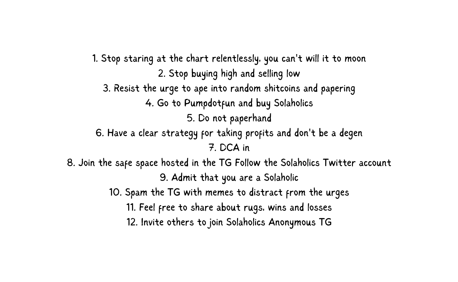 1 Stop staring at the chart relentlessly you can t will it to moon 2 Stop buying high and selling low 3 Resist the urge to ape into random shitcoins and papering 4 Go to Pumpdotfun and buy Solaholics 5 Do not paperhand 6 Have a clear strategy for taking profits and don t be a degen 7 DCA in 8 Join the safe space hosted in the TG Follow the Solaholics Twitter account 9 Admit that you are a Solaholic 10 Spam the TG with memes to distract from the urges 11 Feel free to share about rugs wins and losses 12 Invite others to join Solaholics Anonymous TG